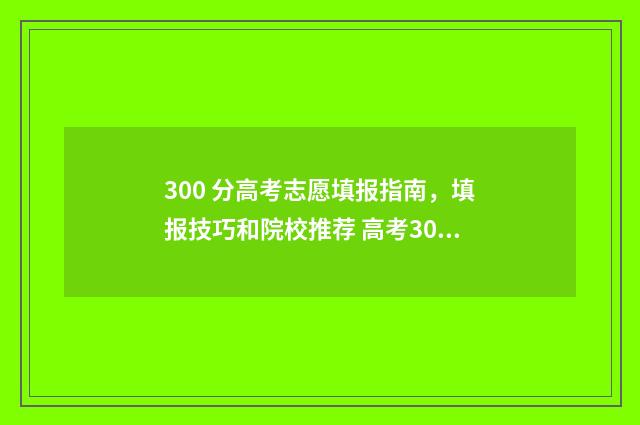 300 分高考志愿填报指南,填报技巧和院校推荐 高考300多分