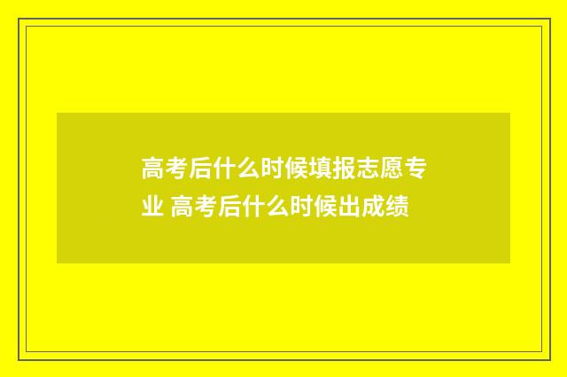 高考后什么时候填报志愿专业 高考后什么时候出成绩