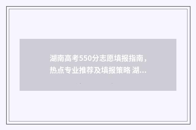 湖南高考550分志愿填报指南，热点专业推荐及填报策略 湖南高考成绩550分能上什么大学