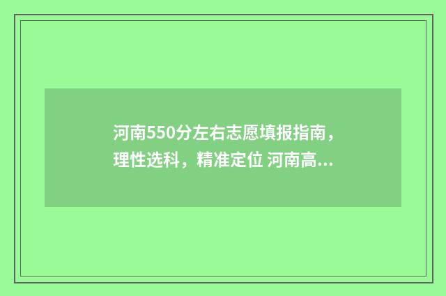 河南550分左右志愿填报指南，理性选科，精准定位 河南高考分数550可以上什么学校