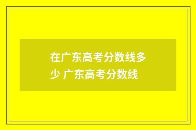在广东高考分数线多少 广东高考分数线