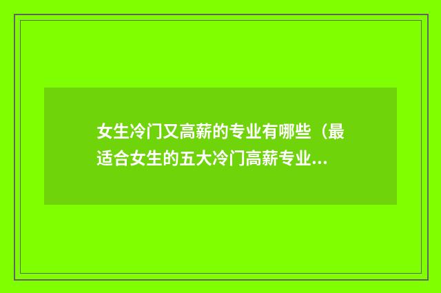 女生冷门又高薪的专业有哪些(最适合女生的五大冷门高薪专业) 女生冷门又高薪的本科专业
