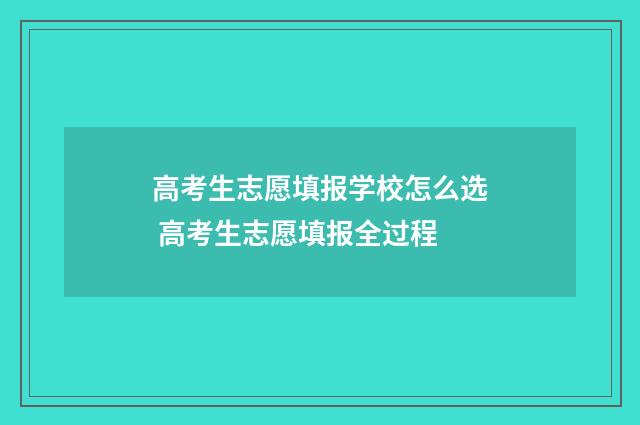 高考生志愿填报学校怎么选 高考生志愿填报全过程