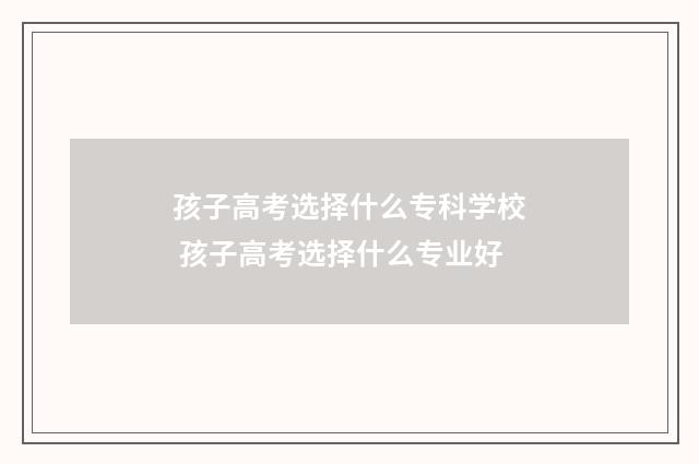 孩子高考选择什么专科学校 孩子高考选择什么专业好