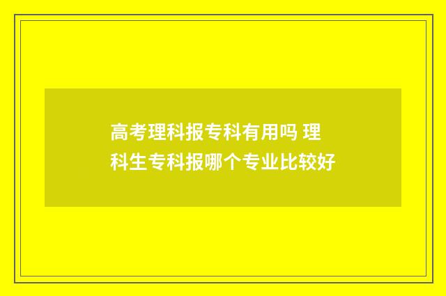 高考理科报专科有用吗 理科生专科报哪个专业比较好