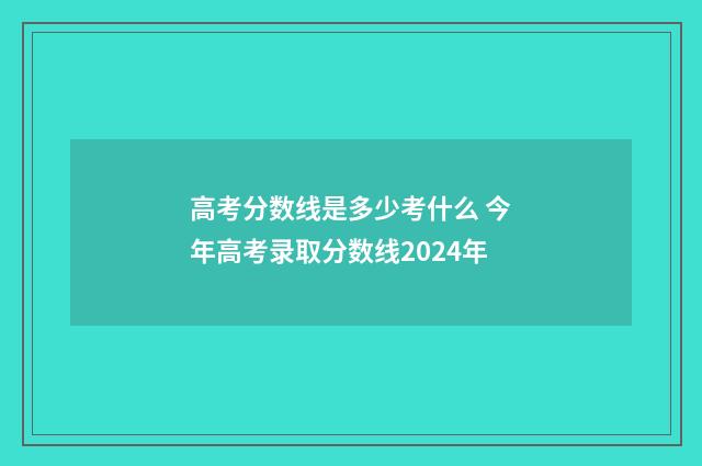 高考分数线是多少考什么 今年高考录取分数线2024年