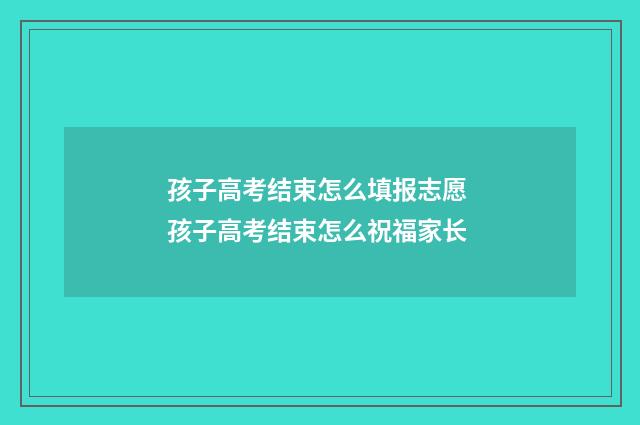 孩子高考结束怎么填报志愿 孩子高考结束怎么祝福家长