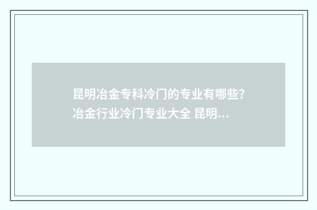 昆明冶金专科冷门的专业有哪些?冶金行业冷门专业大全 昆明冶金专科学校好吗?