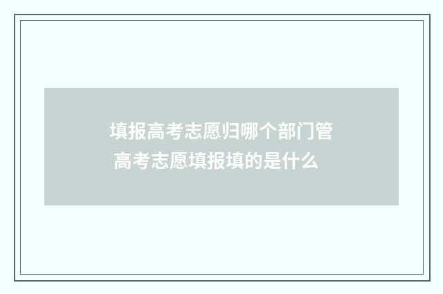 填报高考志愿归哪个部门管 高考志愿填报填的是什么