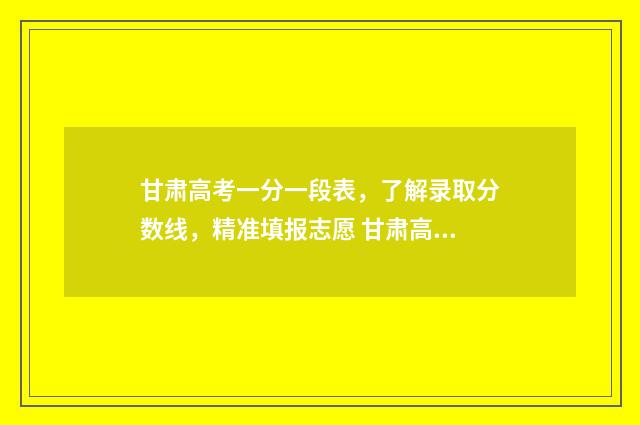 甘肃高考一分一段表，了解录取分数线，精准填报志愿 甘肃高考一分一段表