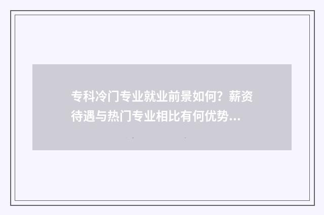 专科冷门专业就业前景如何？薪资待遇与热门专业相比有何优势？ 专科冷门但就业好的专业
