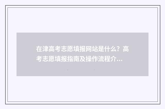 在津高考志愿填报网站是什么？高考志愿填报指南及操作流程介绍 在津高考志愿填错了