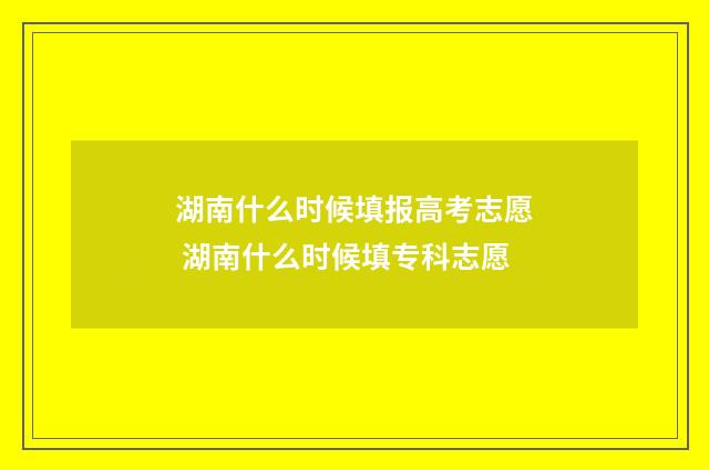 湖南什么时候填报高考志愿 湖南什么时候填专科志愿
