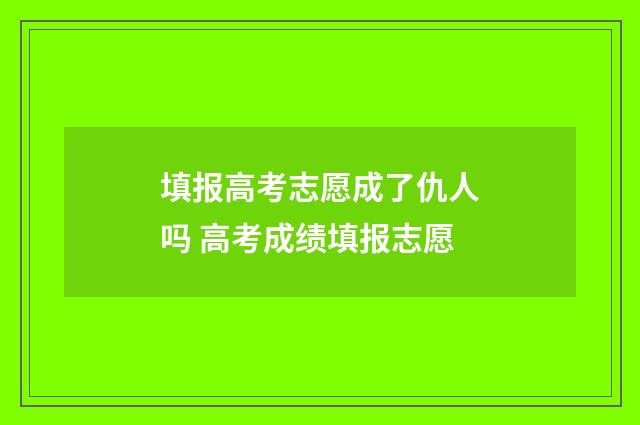 填报高考志愿成了仇人吗 高考成绩填报志愿