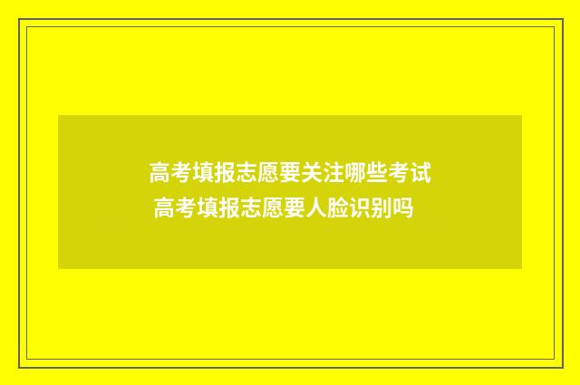 高考填报志愿要关注哪些考试 高考填报志愿要人脸识别吗