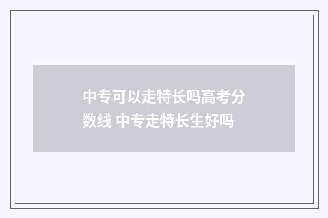 中专可以走特长吗高考分数线 中专走特长生好吗