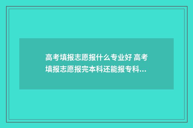 高考填报志愿报什么专业好 高考填报志愿报完本科还能报专科吗