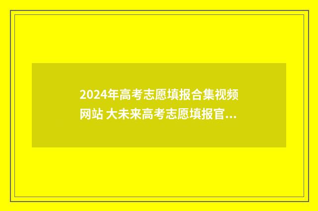 2024年高考志愿填报合集视频网站 大未来高考志愿填报官网