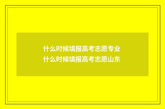 什么时候填报高考志愿专业 什么时候填报高考志愿山东