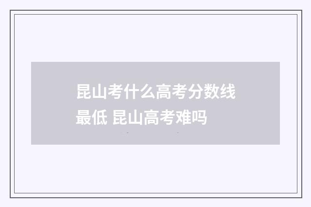 昆山考什么高考分数线最低 昆山高考难吗