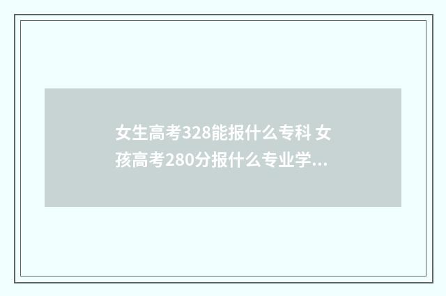 女生高考328能报什么专科 女孩高考280分报什么专业学校好