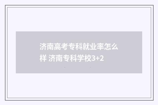 济南高考专科就业率怎么样 济南专科学校3+2
