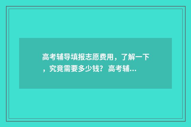 高考辅导填报志愿费用,了解一下,究竟需要多少钱? 高考辅导填报志愿怎么填