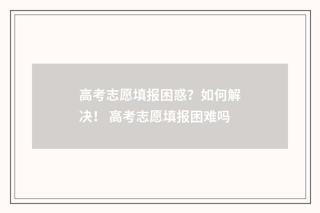 高考志愿填报困惑?如何解决! 高考志愿填报困难吗