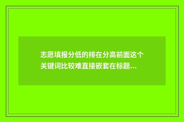 志愿填报分低的排在分高前面这个关键词比较难直接嵌套在标题中。建议修改为,高考志愿填报指南,志愿排序的秘密,别让高分吃亏