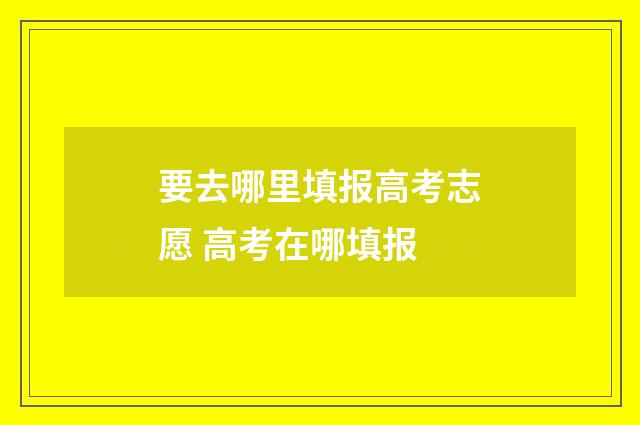 要去哪里填报高考志愿 高考在哪填报
