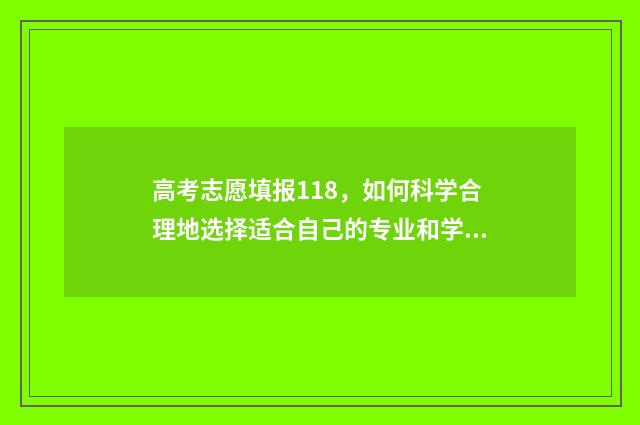 高考志愿填报118,如何科学合理地选择适合自己的专业和学校? 高考志愿填报112个都填吗