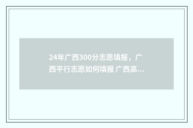 24年广西300分志愿填报，广西平行志愿如何填报 广西高考350
