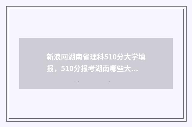 新浪网湖南省理科510分大学填报,510分报考湖南哪些大学比较合适 湖南理工新闻网