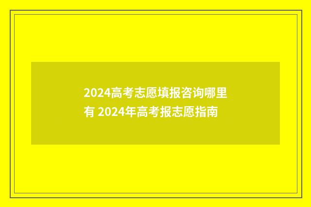 2024高考志愿填报咨询哪里有 2024年高考报志愿指南