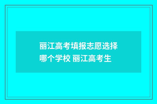 丽江高考填报志愿选择哪个学校 丽江高考生
