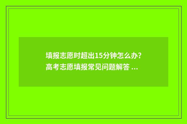 填报志愿时超出15分钟怎么办?高考志愿填报常见问题解答 填报志愿超时后果是什么