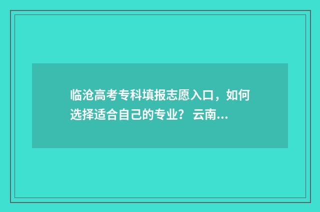临沧高考专科填报志愿入口，如何选择适合自己的专业？ 云南高考专科可以填几所