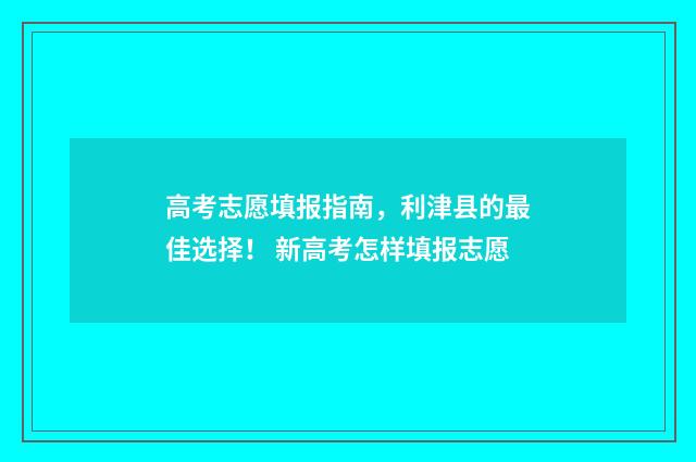 高考志愿填报指南,利津县的最佳选择! 新高考怎样填报志愿
