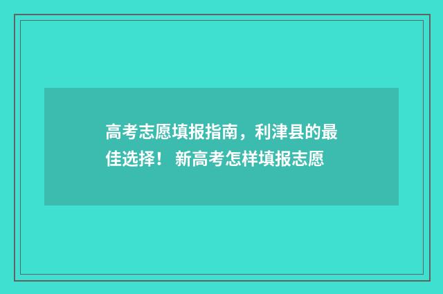 高考志愿填报指南，利津县的最佳选择！ 新高考怎样填报志愿