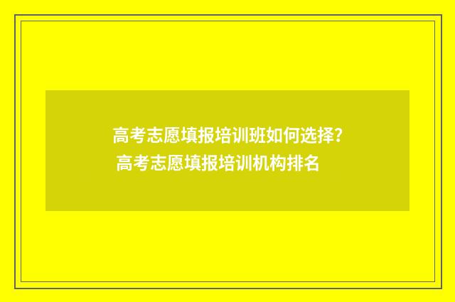 高考志愿填报培训班如何选择？ 高考志愿填报培训机构排名