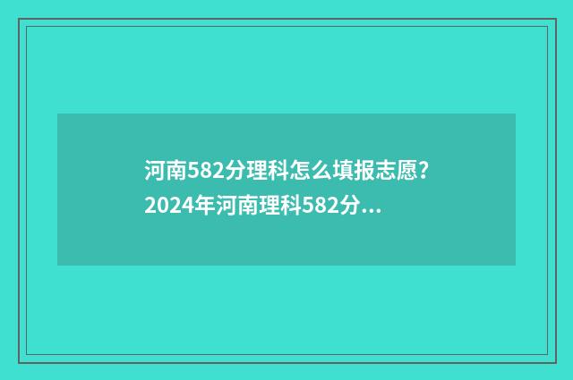 河南582分理科怎么填报志愿？2024年河南理科582分报考指南 528分河南高考理科