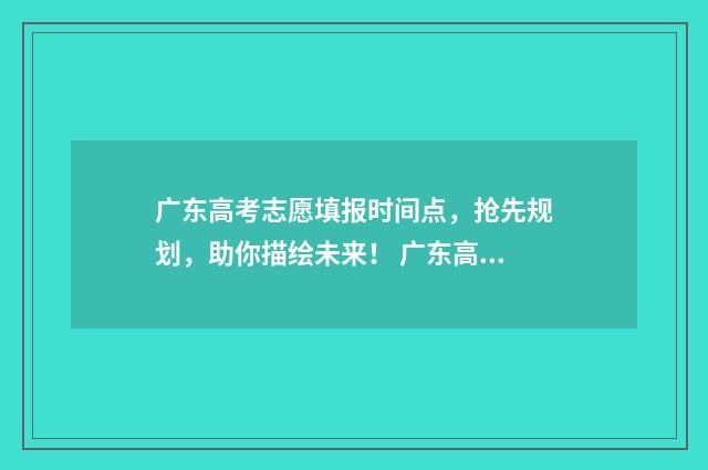 广东高考志愿填报时间点,抢先规划,助你描绘未来! 广东高考志愿填报模板