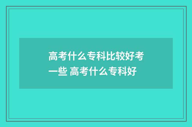 高考什么专科比较好考一些 高考什么专科好