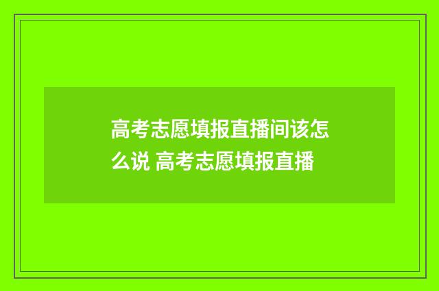 高考志愿填报直播间该怎么说 高考志愿填报直播