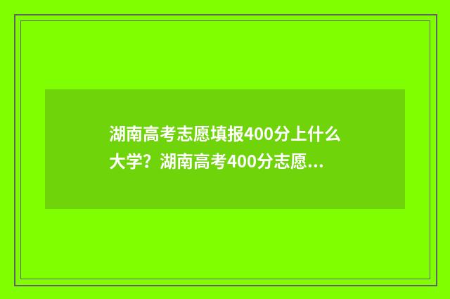 湖南高考志愿填报400分上什么大学?湖南高考400分志愿填报推荐 湖南高考志愿填报指南2024