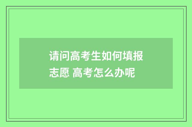 请问高考生如何填报志愿 高考怎么办呢