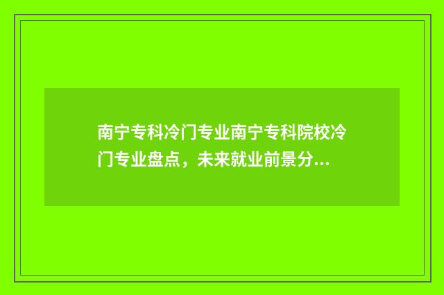 南宁专科冷门专业南宁专科院校冷门专业盘点,未来就业前景分析 南宁有什么好的专科