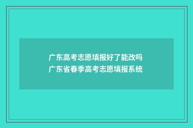 广东高考志愿填报好了能改吗 广东省春季高考志愿填报系统