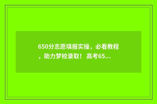 650分志愿填报实操，必看教程，助力梦校录取！ 高考650分可以报什么学校