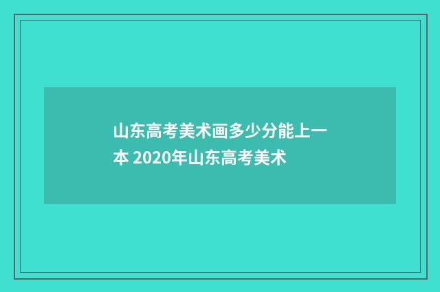 山东高考美术画多少分能上一本 2020年山东高考美术